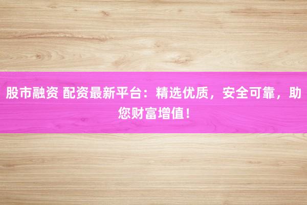 股市融资 配资最新平台：精选优质，安全可靠，助您财富增值！
