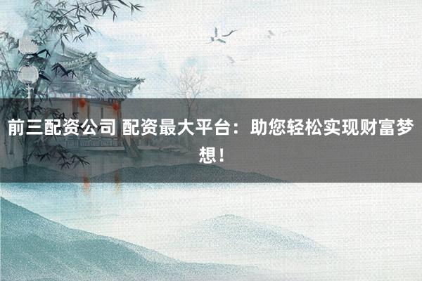 前三配资公司 配资最大平台：助您轻松实现财富梦想！
