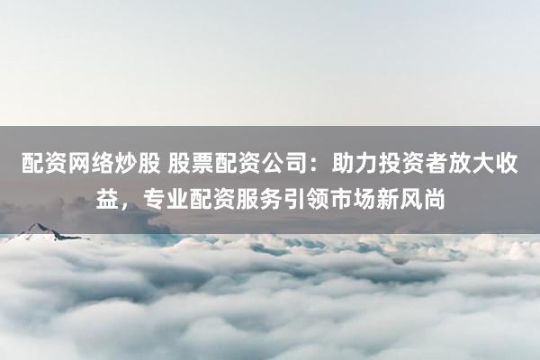 配资网络炒股 股票配资公司：助力投资者放大收益，专业配资服务引领市场新风尚