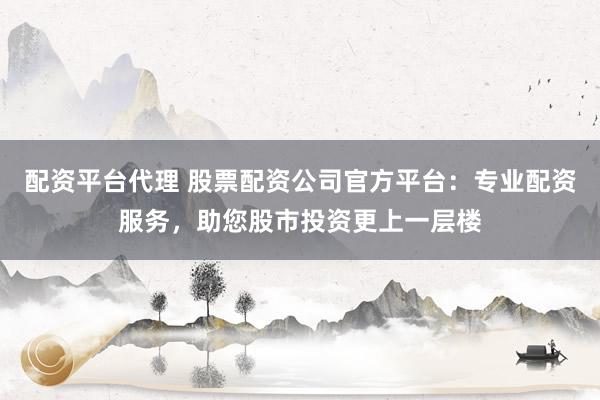 配资平台代理 股票配资公司官方平台：专业配资服务，助您股市投资更上一层楼