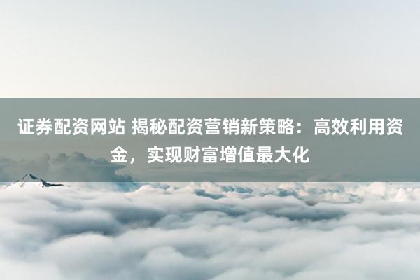 证券配资网站 揭秘配资营销新策略：高效利用资金，实现财富增值最大化
