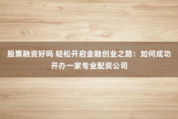 股票融资好吗 轻松开启金融创业之路：如何成功开办一家专业配资公司