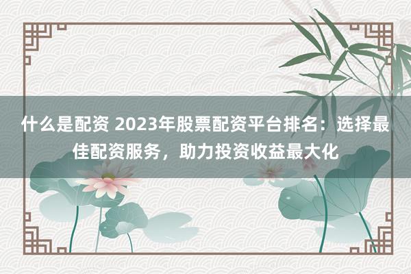 什么是配资 2023年股票配资平台排名：选择最佳配资服务，助力投资收益最大化