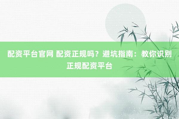 配资平台官网 配资正规吗？避坑指南：教你识别正规配资平台