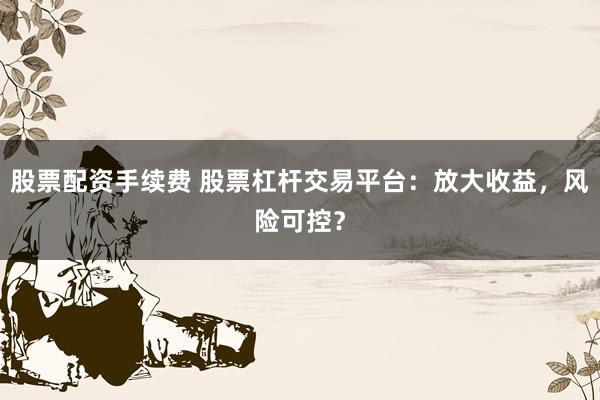 股票配资手续费 股票杠杆交易平台：放大收益，风险可控？