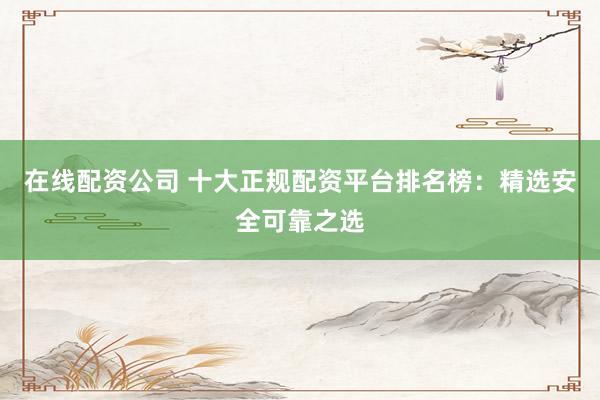 在线配资公司 十大正规配资平台排名榜：精选安全可靠之选