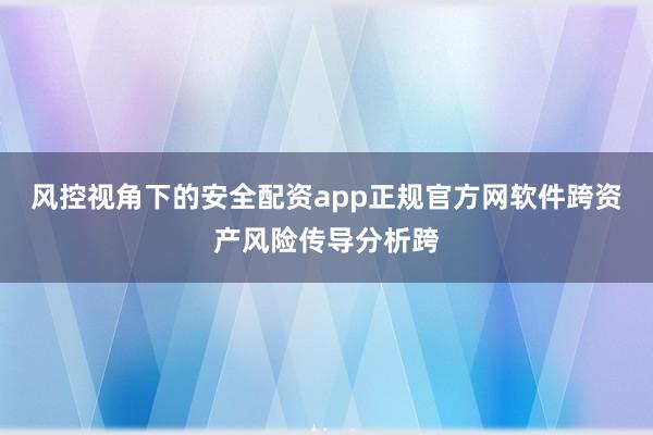 风控视角下的安全配资app正规官方网软件跨资产风险传导分析跨