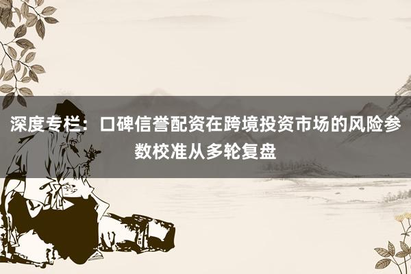 深度专栏：口碑信誉配资在跨境投资市场的风险参数校准从多轮复盘