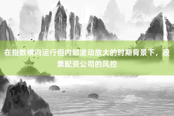 在指数横向运行但内部波动放大的时期背景下，股票配资公司的风控