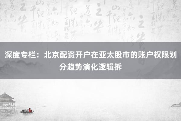 深度专栏：北京配资开户在亚太股市的账户权限划分趋势演化逻辑拆